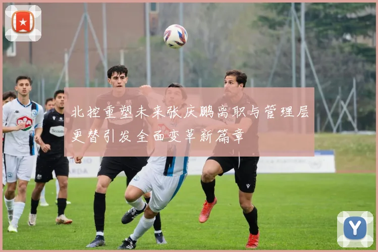 北控重塑未来张庆鹏离职与管理层更替引发全面变革新篇章