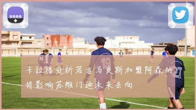 卡拉格分析若吉马良斯加盟阿森纳将影响苏维门迪未来去向