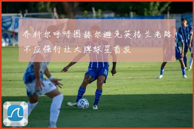 乔科尔呼吁图赫尔避免英格兰老路不应强行让大牌球星首发