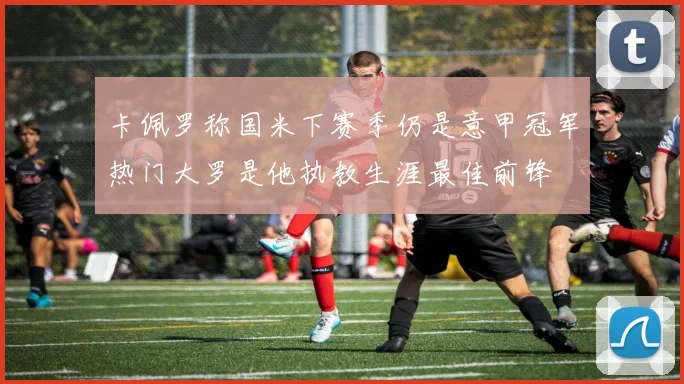 卡佩罗称国米下赛季仍是意甲冠军热门大罗是他执教生涯最佳前锋
