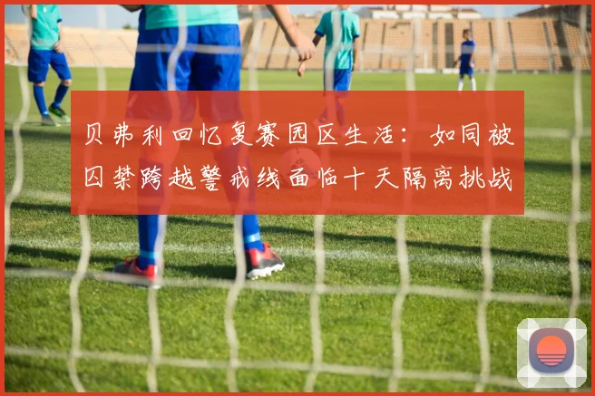贝弗利回忆复赛园区生活：如同被囚禁跨越警戒线面临十天隔离挑战