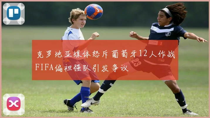 克罗地亚媒体怒斥葡萄牙12人作战FIFA偏袒强队引发争议