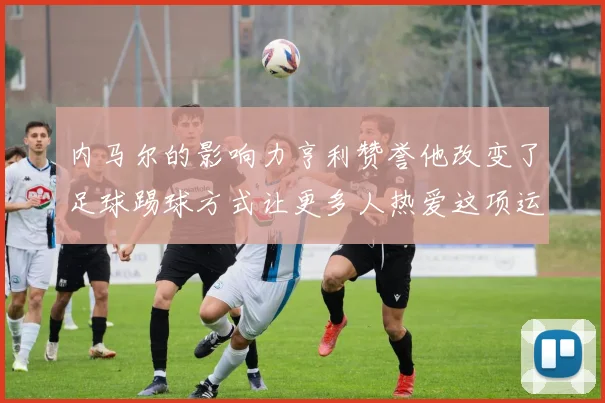 内马尔的影响力亨利赞誉他改变了足球踢球方式让更多人热爱这项运动