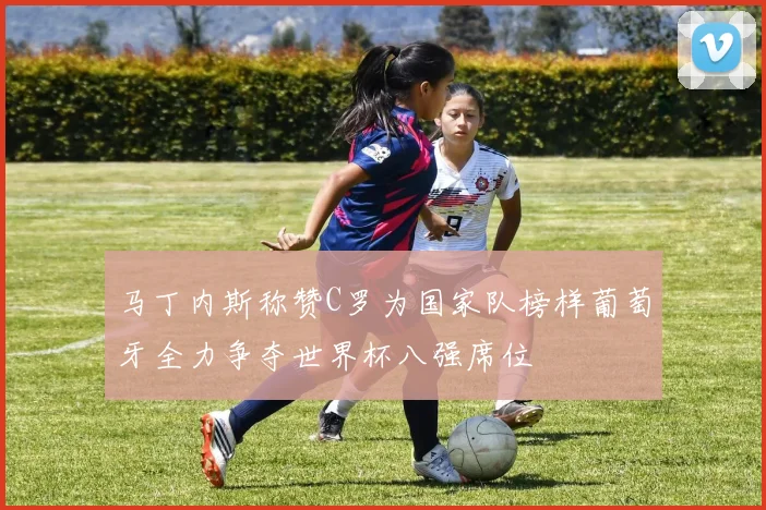马丁内斯称赞C罗为国家队榜样葡萄牙全力争夺世界杯八强席位