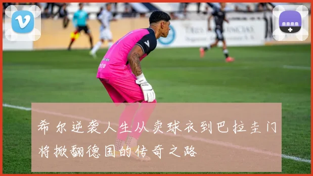 希尔逆袭人生从卖球衣到巴拉圭门将掀翻德国的传奇之路