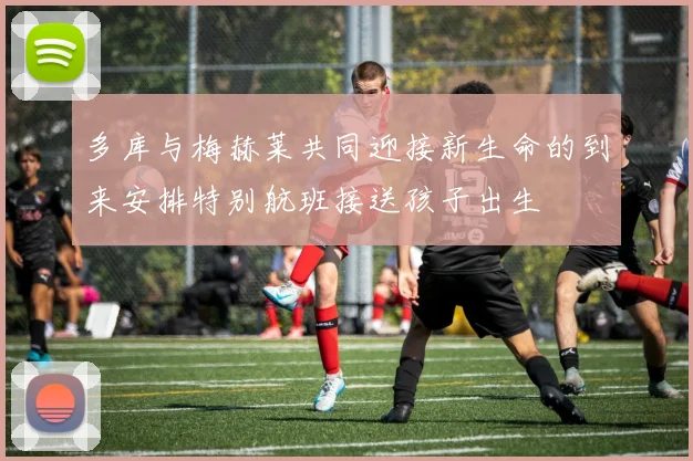 多库与梅赫莱共同迎接新生命的到来安排特别航班接送孩子出生